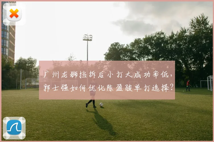 广州龙狮挡拆后小打大成功率低,郭士强如何优化陈盈骏单打选择?