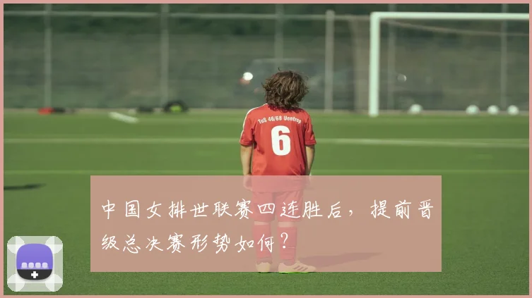 中国女排世联赛四连胜后，提前晋级总决赛形势如何？