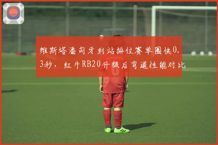 维斯塔潘匈牙利站排位赛单圈快0.3秒,红牛RB20升级后弯道性能对比梅赛德斯优势扩大