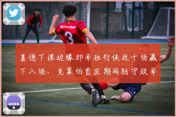 基德下课边缘却率独行侠近十场赢下八场，克莱伯首发期间防守效率跃居联盟第二__br_