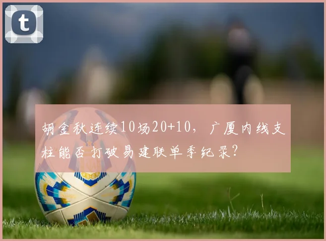 胡金秋连续10场20+10,广厦内线支柱能否打破易建联单季纪录?